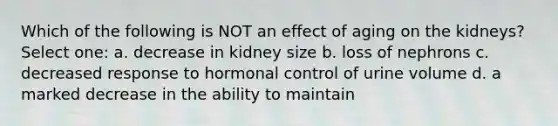 Which of the following is NOT an effect of aging on the kidneys? Select one: a. decrease in kidney size b. loss of nephrons c. decreased response to hormonal control of urine volume d. a marked decrease in the ability to maintain