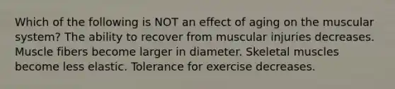 Which of the following is NOT an effect of aging on the muscular system? The ability to recover from muscular injuries decreases. Muscle fibers become larger in diameter. Skeletal muscles become less elastic. Tolerance for exercise decreases.