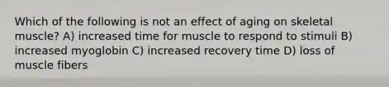 Which of the following is not an effect of aging on skeletal muscle? A) increased time for muscle to respond to stimuli B) increased myoglobin C) increased recovery time D) loss of muscle fibers