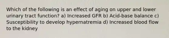 Which of the following is an effect of aging on upper and lower urinary tract function? a) Increased GFR b) Acid-base balance c) Susceptibility to develop hypernatremia d) Increased blood flow to the kidney