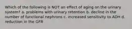 Which of the following is NOT an effect of aging on the urinary system? a. problems with urinary retention b. decline in the number of functional nephrons c. increased sensitivity to ADH d. reduction in the GFR