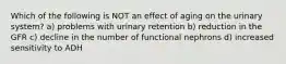 Which of the following is NOT an effect of aging on the urinary system? a) problems with urinary retention b) reduction in the GFR c) decline in the number of functional nephrons d) increased sensitivity to ADH