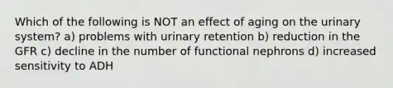 Which of the following is NOT an effect of aging on the urinary system? a) problems with urinary retention b) reduction in the GFR c) decline in the number of functional nephrons d) increased sensitivity to ADH