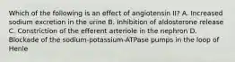 Which of the following is an effect of angiotensin II? A. Increased sodium excretion in the urine B. Inhibition of aldosterone release C. Constriction of the efferent arteriole in the nephron D. Blockade of the sodium-potassium-ATPase pumps in the loop of Henle