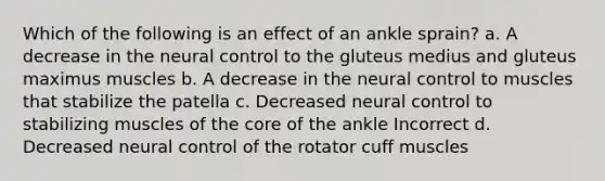 Which of the following is an effect of an ankle sprain? a. A decrease in the neural control to the gluteus medius and gluteus maximus muscles b. A decrease in the neural control to muscles that stabilize the patella c. Decreased neural control to stabilizing muscles of the core of the ankle Incorrect d. Decreased neural control of the rotator cuff muscles