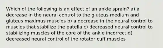 Which of the following is an effect of an ankle sprain? a) a decrease in the neural control to the gluteus medium and gluteus maximus muscles b) a decrease in the neural control to muscles that stabilize the patella c) decreased neural control to stabilizing muscles of the core of the ankle incorrect d) decreased neural control of the rotator cuff muscles