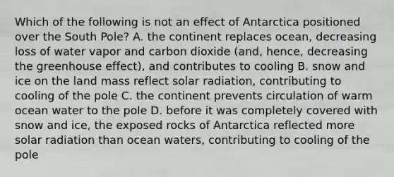 Which of the following is not an effect of Antarctica positioned over the South Pole? A. the continent replaces ocean, decreasing loss of water vapor and carbon dioxide (and, hence, decreasing the <a href='https://www.questionai.com/knowledge/kSLZFxwGpF-greenhouse-effect' class='anchor-knowledge'>greenhouse effect</a>), and contributes to cooling B. snow and ice on the land mass reflect <a href='https://www.questionai.com/knowledge/kr1ksgm4Kk-solar-radiation' class='anchor-knowledge'>solar radiation</a>, contributing to cooling of the pole C. the continent prevents circulation of warm ocean water to the pole D. before it was completely covered with snow and ice, the exposed rocks of Antarctica reflected more solar radiation than ocean waters, contributing to cooling of the pole