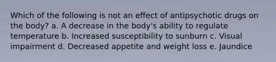 Which of the following is not an effect of antipsychotic drugs on the body? a. A decrease in the body's ability to regulate temperature b. Increased susceptibility to sunburn c. Visual impairment d. Decreased appetite and weight loss e. Jaundice