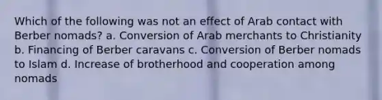 Which of the following was not an effect of Arab contact with Berber nomads? a. Conversion of Arab merchants to Christianity b. Financing of Berber caravans c. Conversion of Berber nomads to Islam d. Increase of brotherhood and cooperation among nomads