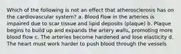 Which of the following is not an effect that atherosclerosis has on the cardiovascular system? a. Blood flow in the arteries is impaired due to scar tissue and lipid deposits (plaque) b. Plaque begins to build up and expands the artery walls, promoting more blood flow c. The arteries become hardened and lose elasticity d. The heart must work harder to push blood through the vessels