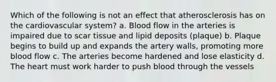 Which of the following is not an effect that atherosclerosis has on the cardiovascular system? a. Blood flow in the arteries is impaired due to scar tissue and lipid deposits (plaque) b. Plaque begins to build up and expands the artery walls, promoting more blood flow c. The arteries become hardened and lose elasticity d. <a href='https://www.questionai.com/knowledge/kya8ocqc6o-the-heart' class='anchor-knowledge'>the heart</a> must work harder to push blood through the vessels