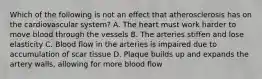 Which of the following is not an effect that atherosclerosis has on the cardiovascular system? A. The heart must work harder to move blood through the vessels B. The arteries stiffen and lose elasticity C. Blood flow in the arteries is impaired due to accumulation of scar tissue D. Plaque builds up and expands the artery walls, allowing for more blood flow