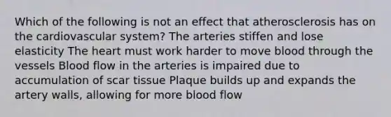 Which of the following is not an effect that atherosclerosis has on the cardiovascular system? The arteries stiffen and lose elasticity The heart must work harder to move blood through the vessels Blood flow in the arteries is impaired due to accumulation of scar tissue Plaque builds up and expands the artery walls, allowing for more blood flow