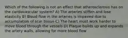 Which of the following is not an effect that atherosclerosis has on the cardiovascular system? A) The arteries stiffen and lose elasticity B) Blood flow in the arteries is impaired due to accumulation of scar tissue C) The heart must work harder to move blood through the vessels D) Plaque builds up and expands the artery walls, allowing for more blood flow