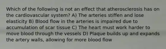 Which of the following is not an effect that atherosclerosis has on the cardiovascular system? A) The arteries stiffen and lose elasticity B) Blood flow in the arteries is impaired due to accumulation of scar tissue C) <a href='https://www.questionai.com/knowledge/kya8ocqc6o-the-heart' class='anchor-knowledge'>the heart</a> must work harder to move blood through the vessels D) Plaque builds up and expands the artery walls, allowing for more blood flow