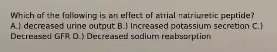 Which of the following is an effect of atrial natriuretic peptide? A.) decreased urine output B.) Increased potassium secretion C.) Decreased GFR D.) Decreased sodium reabsorption