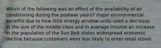 Which of the following was an effect of the availability of air conditioning during the postwar years? major environmental benefits due to how little energy window-units used a decrease in the size of the middle class and in average income an increase in the population of the Sun Belt states widespread economic decline because customers were less likely to enter retail stores