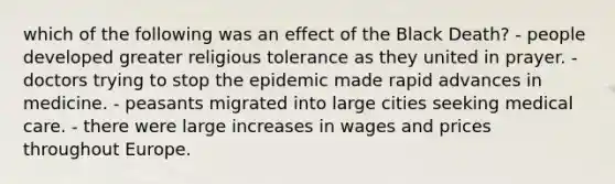 which of the following was an effect of the Black Death? - people developed greater religious tolerance as they united in prayer. - doctors trying to stop the epidemic made rapid advances in medicine. - peasants migrated into large cities seeking medical care. - there were large increases in wages and prices throughout Europe.