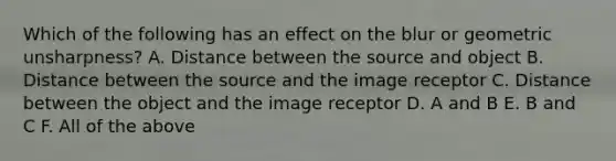 Which of the following has an effect on the blur or geometric unsharpness? A. Distance between the source and object B. Distance between the source and the image receptor C. Distance between the object and the image receptor D. A and B E. B and C F. All of the above