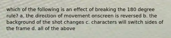 which of the following is an effect of breaking the 180 degree rule? a. the direction of movement onscreen is reversed b. the background of the shot changes c. characters will switch sides of the frame d. all of the above