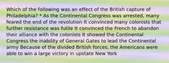 Which of the following was an effect of the British capture of Philadelphia? * As <a href='https://www.questionai.com/knowledge/kjnO4tUwQH-the-continental-congress' class='anchor-knowledge'>the continental congress</a> was arrested, many feared the end of the revolution It convinced many colonists that further resistance was futile It convinced the French to abandon their alliance with the colonists It showed the Continental Congress the inability of General Gates to lead the Continental army Because of the divided British forces, the Americans were able to win a large victory in upstate New York