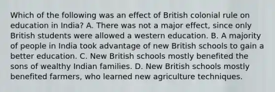 Which of the following was an effect of British colonial rule on education in India? A. There was not a major effect, since only British students were allowed a western education. B. A majority of people in India took advantage of new British schools to gain a better education. C. New British schools mostly benefited the sons of wealthy Indian families. D. New British schools mostly benefited farmers, who learned new agriculture techniques.