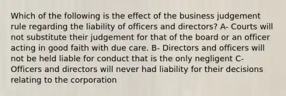 Which of the following is the effect of the business judgement rule regarding the liability of officers and directors? A- Courts will not substitute their judgement for that of the board or an officer acting in good faith with due care. B- Directors and officers will not be held liable for conduct that is the only negligent C- Officers and directors will never had liability for their decisions relating to the corporation