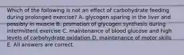 Which of the following is not an effect of carbohydrate feeding during prolonged exercise? A. glycogen sparing in the liver and possibly in muscle B. promotion of glycogen synthesis during intermittent exercise C. maintenance of blood glucose and high levels of carbohydrate oxidation D. maintenance of motor skills E. All answers are correct.