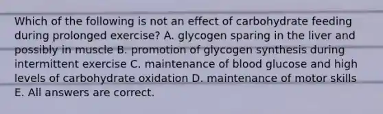 Which of the following is not an effect of carbohydrate feeding during prolonged exercise? A. glycogen sparing in the liver and possibly in muscle B. promotion of glycogen synthesis during intermittent exercise C. maintenance of blood glucose and high levels of carbohydrate oxidation D. maintenance of motor skills E. All answers are correct.