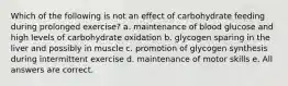 Which of the following is not an effect of carbohydrate feeding during prolonged exercise? a. maintenance of blood glucose and high levels of carbohydrate oxidation b. glycogen sparing in the liver and possibly in muscle c. promotion of glycogen synthesis during intermittent exercise d. maintenance of motor skills e. All answers are correct.