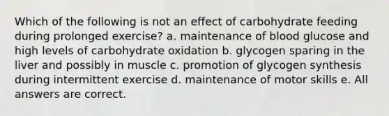 Which of the following is not an effect of carbohydrate feeding during prolonged exercise? a. maintenance of blood glucose and high levels of carbohydrate oxidation b. glycogen sparing in the liver and possibly in muscle c. promotion of glycogen synthesis during intermittent exercise d. maintenance of motor skills e. All answers are correct.