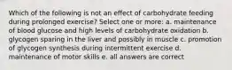 Which of the following is not an effect of carbohydrate feeding during prolonged exercise? Select one or more: a. maintenance of blood glucose and high levels of carbohydrate oxidation b. glycogen sparing in the liver and possibly in muscle c. promotion of glycogen synthesis during intermittent exercise d. maintenance of motor skills e. all answers are correct