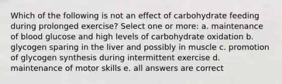 Which of the following is not an effect of carbohydrate feeding during prolonged exercise? Select one or more: a. maintenance of blood glucose and high levels of carbohydrate oxidation b. glycogen sparing in the liver and possibly in muscle c. promotion of glycogen synthesis during intermittent exercise d. maintenance of motor skills e. all answers are correct