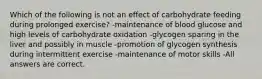 Which of the following is not an effect of carbohydrate feeding during prolonged exercise? -maintenance of blood glucose and high levels of carbohydrate oxidation -glycogen sparing in the liver and possibly in muscle -promotion of glycogen synthesis during intermittent exercise -maintenance of motor skills -All answers are correct.