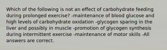 Which of the following is not an effect of carbohydrate feeding during prolonged exercise? -maintenance of blood glucose and high levels of carbohydrate oxidation -glycogen sparing in the liver and possibly in muscle -promotion of glycogen synthesis during intermittent exercise -maintenance of motor skills -All answers are correct.