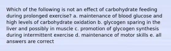 Which of the following is not an effect of carbohydrate feeding during prolonged exercise? a. maintenance of blood glucose and high levels of carbohydrate oxidation b. glycogen sparing in the liver and possibly in muscle c. promotion of glycogen synthesis during intermittent exercise d. maintenance of motor skills e. all answers are correct