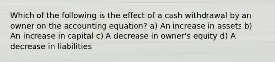 Which of the following is the effect of a cash withdrawal by an owner on <a href='https://www.questionai.com/knowledge/k7UJ6J5ODQ-the-accounting-equation' class='anchor-knowledge'>the accounting equation</a>? a) An increase in assets b) An increase in capital c) A decrease in owner's equity d) A decrease in liabilities