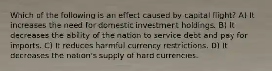 Which of the following is an effect caused by capital flight? A) It increases the need for domestic investment holdings. B) It decreases the ability of the nation to service debt and pay for imports. C) It reduces harmful currency restrictions. D) It decreases the nation's supply of hard currencies.