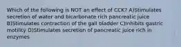 Which of the following is NOT an effect of CCK? A)Stimulates secretion of water and bicarbonate rich pancreatic juice B)Stimulates contraction of the gall bladder C)Inhibits gastric motility D)Stimulates secretion of pancreatic juice rich in enzymes