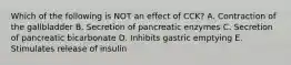 Which of the following is NOT an effect of CCK? A. Contraction of the gallbladder B. Secretion of pancreatic enzymes C. Secretion of pancreatic bicarbonate D. Inhibits gastric emptying E. Stimulates release of insulin