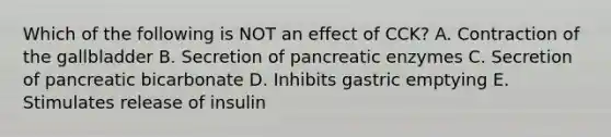 Which of the following is NOT an effect of CCK? A. Contraction of the gallbladder B. Secretion of pancreatic enzymes C. Secretion of pancreatic bicarbonate D. Inhibits gastric emptying E. Stimulates release of insulin