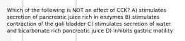 Which of the following is NOT an effect of CCK? A) stimulates secretion of pancreatic juice rich in enzymes B) stimulates contraction of the gall bladder C) stimulates secretion of water and bicarbonate rich pancreatic juice D) inhibits gastric motility