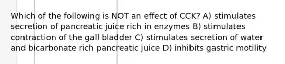 Which of the following is NOT an effect of CCK? A) stimulates secretion of pancreatic juice rich in enzymes B) stimulates contraction of the gall bladder C) stimulates secretion of water and bicarbonate rich pancreatic juice D) inhibits gastric motility