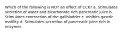 Which of the following is NOT an effect of CCK? a. Stimulates secretion of water and bicarbonate rich pancreatic juice b. Stimulates contraction of the gallbladder c. Inhibits gastric motility d. Stimulates secretion of pancreatic juice rich in enzymes