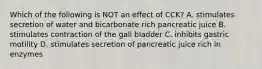 Which of the following is NOT an effect of CCK? A. stimulates secretion of water and bicarbonate rich pancreatic juice B. stimulates contraction of the gall bladder C. inhibits gastric motility D. stimulates secretion of pancreatic juice rich in enzymes