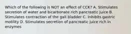 Which of the following is NOT an effect of CCK? A. Stimulates secretion of water and bicarbonate rich pancreatic juice B. Stimulates contraction of the gall bladder C. Inhibits gastric motility D. Stimulates secretion of pancreatic juice rich in enzymes