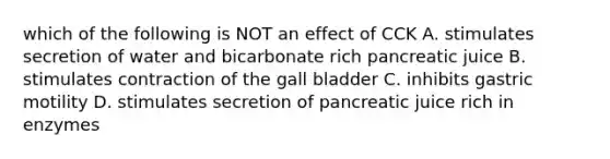 which of the following is NOT an effect of CCK A. stimulates secretion of water and bicarbonate rich pancreatic juice B. stimulates contraction of the gall bladder C. inhibits gastric motility D. stimulates secretion of pancreatic juice rich in enzymes