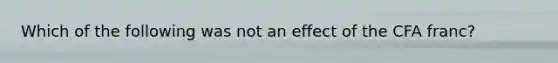 Which of the following was not an effect of the CFA franc?