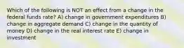 Which of the following is NOT an effect from a change in the federal funds rate? A) change in government expenditures B) change in aggregate demand C) change in the quantity of money D) change in the real interest rate E) change in investment