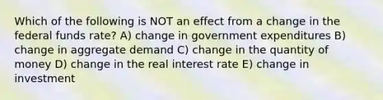 Which of the following is NOT an effect from a change in the federal funds rate? A) change in government expenditures B) change in aggregate demand C) change in the quantity of money D) change in the real interest rate E) change in investment